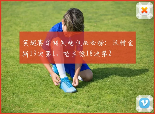 英超赛季错失绝佳机会榜：沃特金斯19次第1，哈兰德18次第2