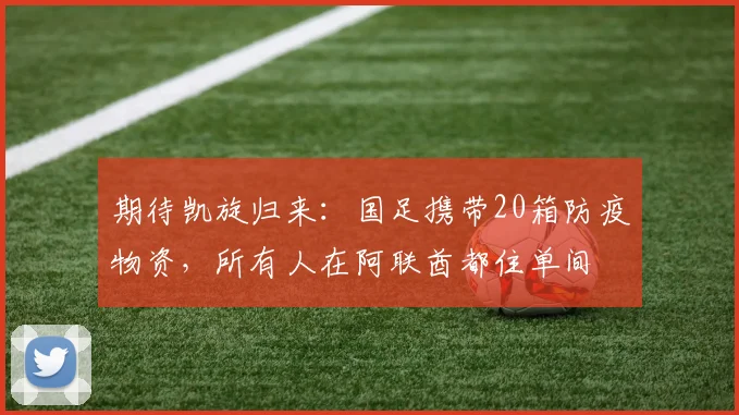 期待凯旋归来：国足携带20箱防疫物资，所有人在阿联酋都住单间
