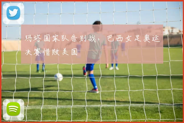 玛塔国家队告别战，巴西女足奥运决赛惜败美国