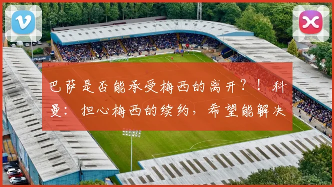 巴萨是否能承受梅西的离开？！科曼：担心梅西的续约，希望能解决