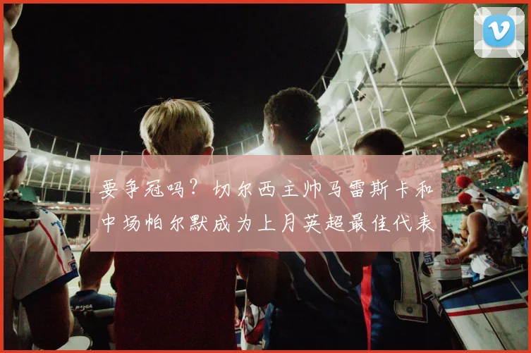 要争冠吗？切尔西主帅马雷斯卡和中场帕尔默成为上月英超最佳代表