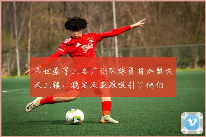 韦世豪等三名广州队球员将加盟武汉三镇，稳定及亚冠吸引了他们