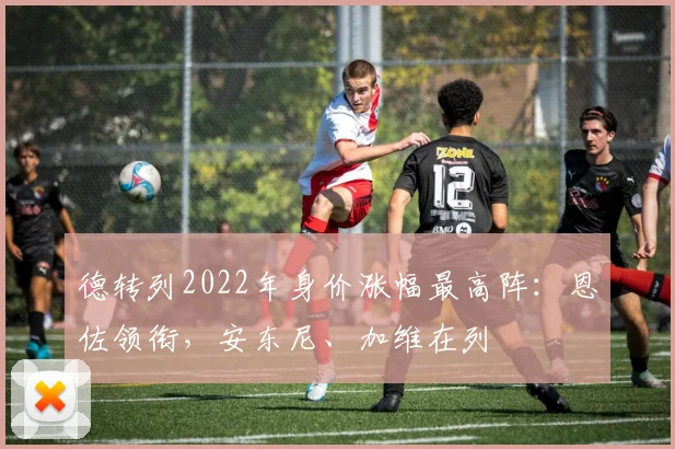 德转列2022年身价涨幅最高阵：恩佐领衔，安东尼、加维在列