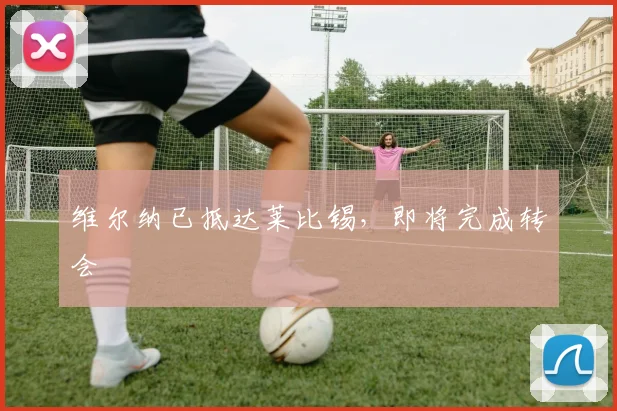 维尔纳已抵达莱比锡，即将完成转会