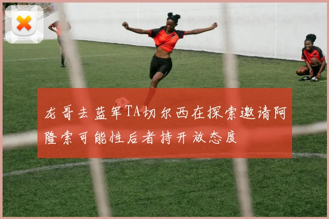 龙哥去蓝军TA切尔西在探索邀请阿隆索可能性后者持开放态度