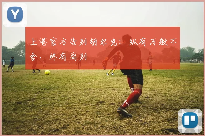 上港官方告别胡尔克：纵有万般不舍，终有离别