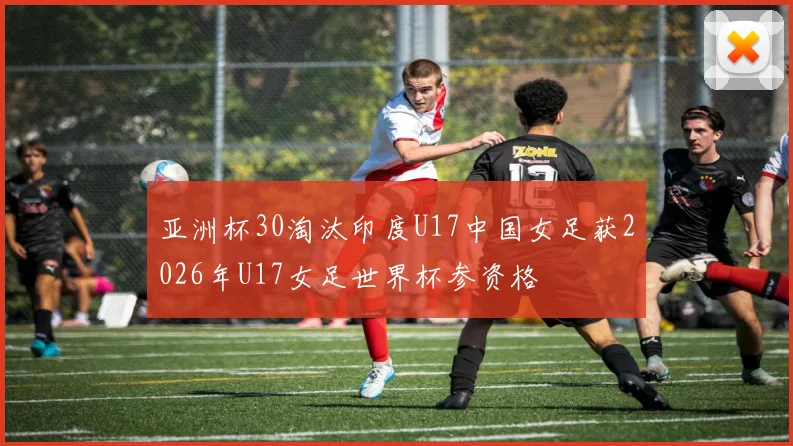 亚洲杯30淘汰印度U17中国女足获2026年U17女足世界杯参资格
