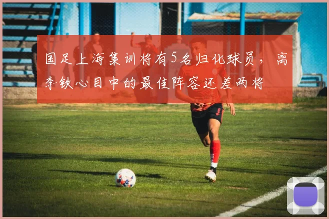 国足上海集训将有5名归化球员，离李铁心目中的最佳阵容还差两将