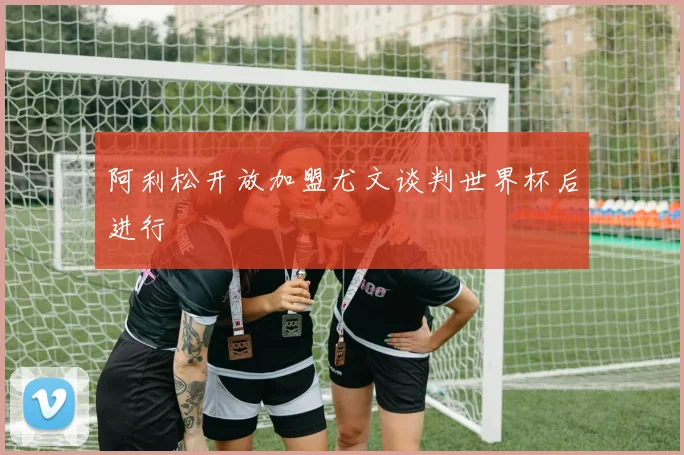 阿利松开放加盟尤文谈判世界杯后进行