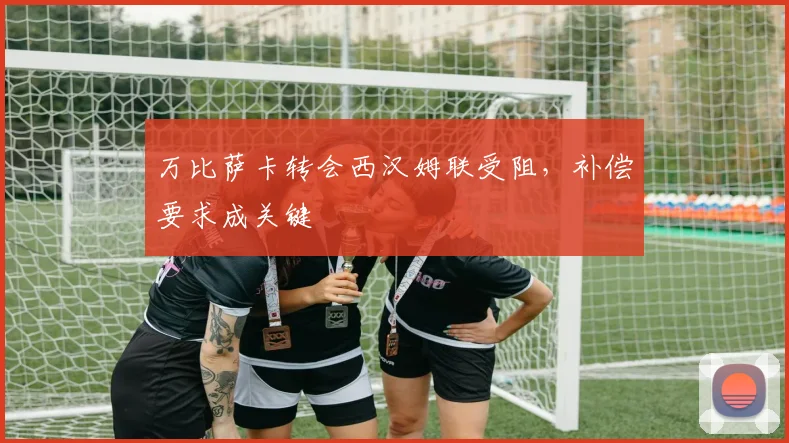 万比萨卡转会西汉姆联受阻，补偿要求成关键