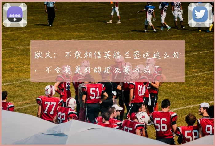 欧文：不敢相信英格兰签运这么好，不会有更好的进决赛方式了