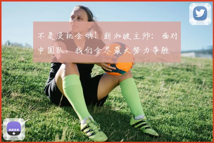 不是没机会呐！新加坡主帅：面对中国队，我们会尽最大努力争胜