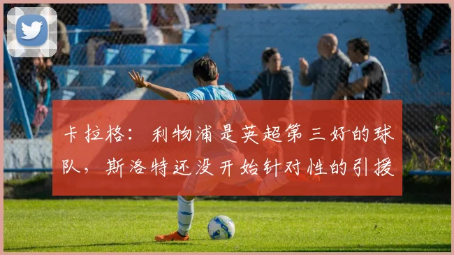 卡拉格：利物浦是英超第三好的球队，斯洛特还没开始针对性的引援