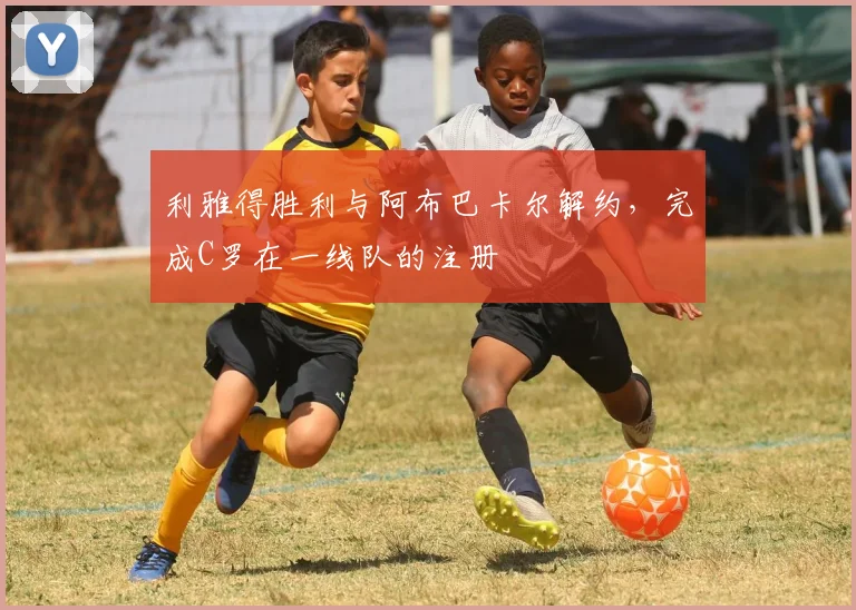 利雅得胜利与阿布巴卡尔解约，完成C罗在一线队的注册