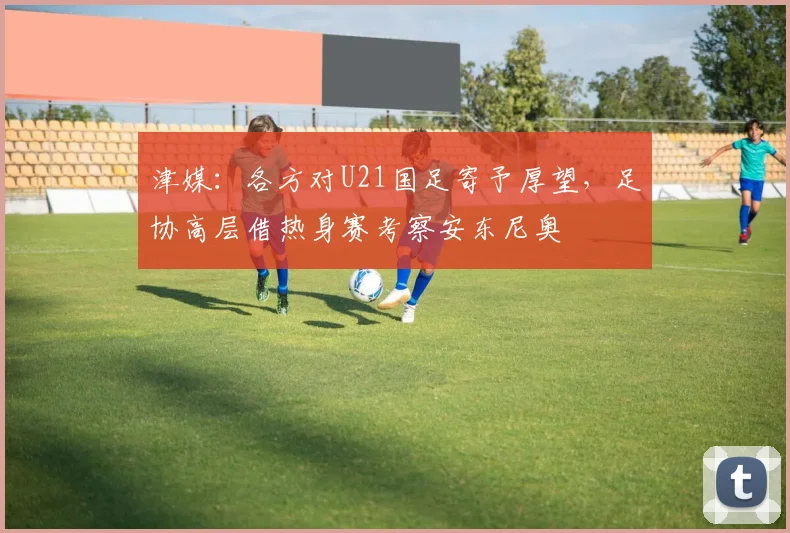津媒：各方对U21国足寄予厚望，足协高层借热身赛考察安东尼奥