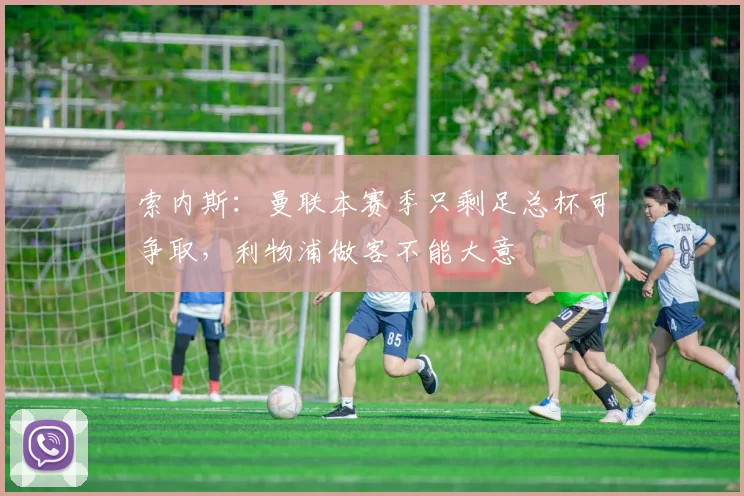 索内斯：曼联本赛季只剩足总杯可争取，利物浦做客不能大意