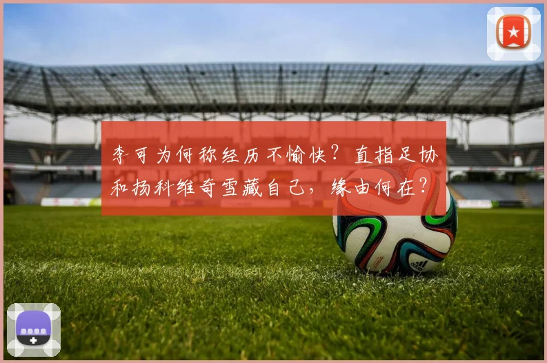 李可为何称经历不愉快？直指足协和扬科维奇雪藏自己，缘由何在？