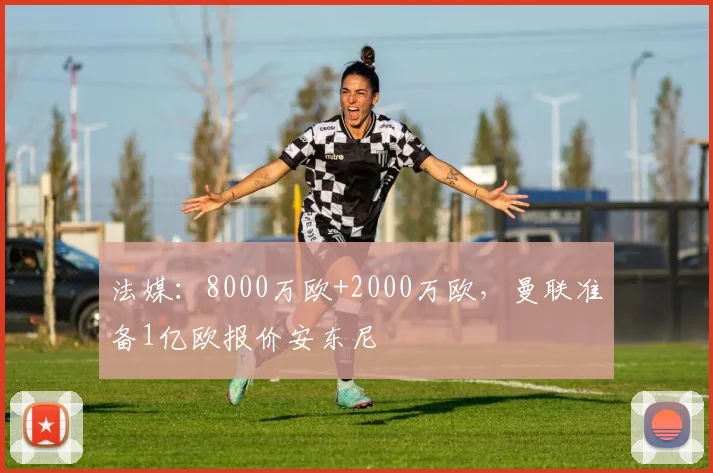 法媒：8000万欧+2000万欧，曼联准备1亿欧报价安东尼