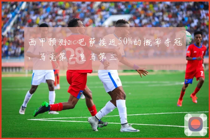 西甲预测：巴萨接近50%的概率夺冠，马竞第二皇马第三