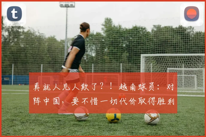 真就人见人欺了？！越南球员：对阵中国，要不惜一切代价取得胜利