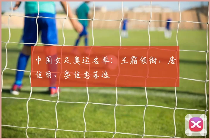 中国女足奥运名单：王霜领衔，唐佳丽、娄佳惠落选