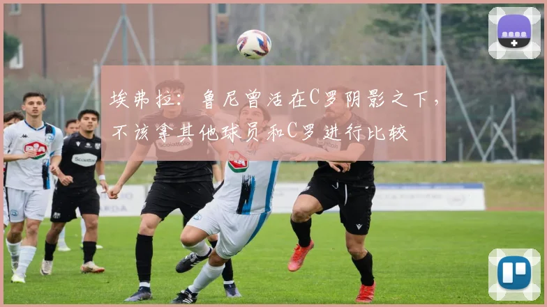 埃弗拉：鲁尼曾活在C罗阴影之下，不该拿其他球员和C罗进行比较