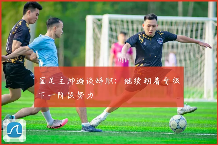 国足主帅避谈辞职：继续朝着晋级下一阶段努力