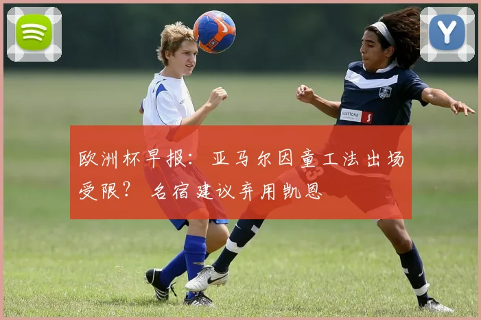 欧洲杯早报：亚马尔因童工法出场受限？ 名宿建议弃用凯恩