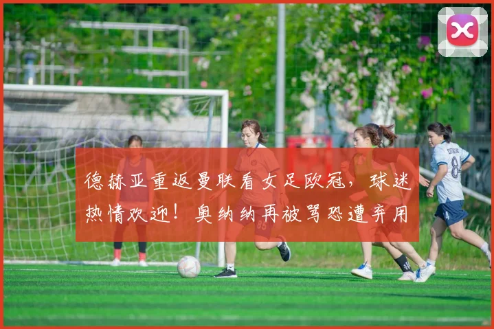 德赫亚重返曼联看女足欧冠，球迷热情欢迎！奥纳纳再被骂恐遭弃用