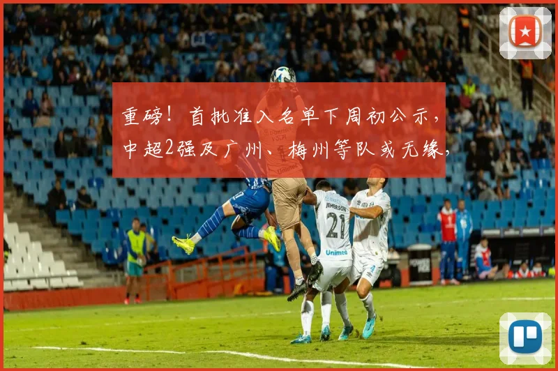 重磅！首批准入名单下周初公示，中超2强及广州、梅州等队或无缘，成都蓉城亦存变数