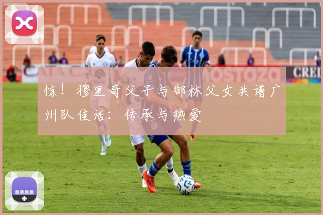 惊！穆里奇父子与郜林父女共谱广州队佳话：传承与热爱