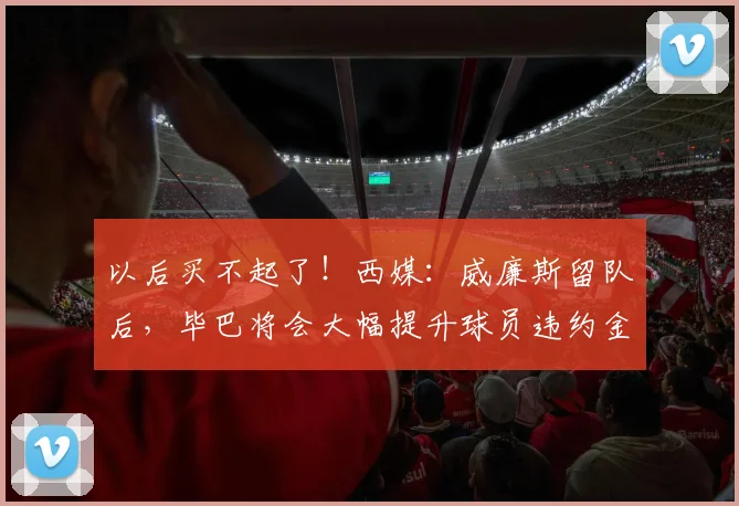 以后买不起了！西媒：威廉斯留队后，毕巴将会大幅提升球员违约金