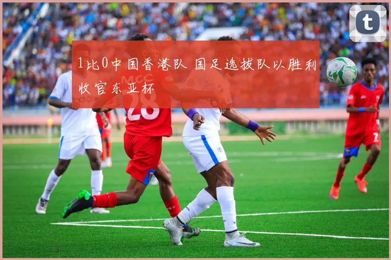 1比0中国香港队 国足选拔队以胜利收官东亚杯