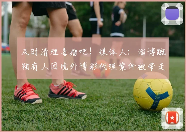 及时清理毒瘤吧！媒体人：淄博蹴鞠有人因境外博彩代理案件被带走