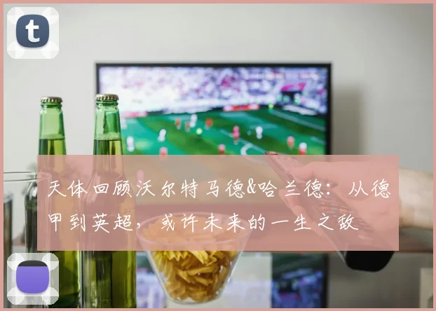 天体回顾沃尔特马德&哈兰德：从德甲到英超，或许未来的一生之敌