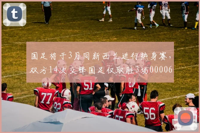 国足将于3月同新西兰进行热身赛，双方14次交锋国足仅取胜3场0000644