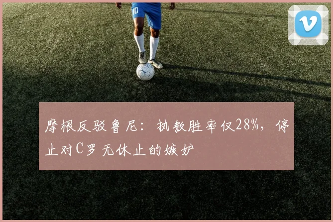 摩根反驳鲁尼：执教胜率仅28%，停止对C罗无休止的嫉妒