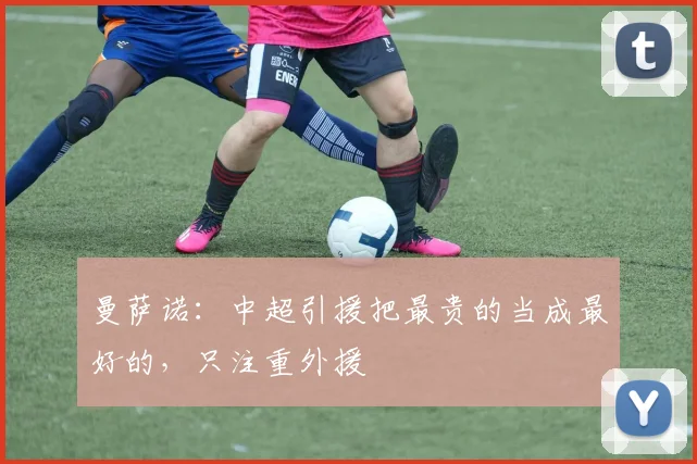 曼萨诺：中超引援把最贵的当成最好的，只注重外援