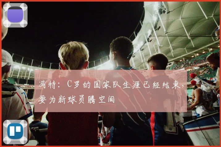 冯特：C罗的国家队生涯已经结束，要为新球员腾空间