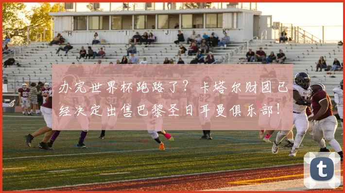 办完世界杯跑路了？卡塔尔财团已经决定出售巴黎圣日耳曼俱乐部！