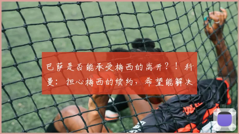 巴萨是否能承受梅西的离开？！科曼：担心梅西的续约，希望能解决
