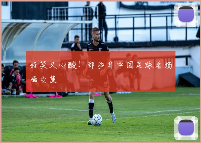 好笑又心酸！那些年中国足球名场面合集