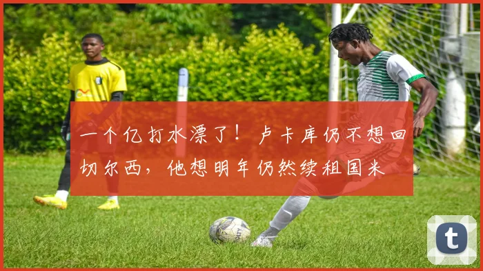 一个亿打水漂了！卢卡库仍不想回切尔西，他想明年仍然续租国米