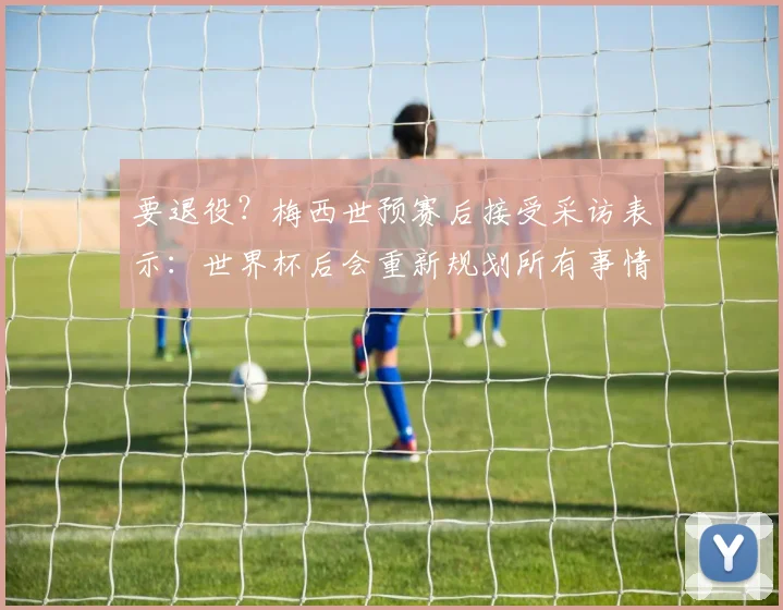 要退役？梅西世预赛后接受采访表示：世界杯后会重新规划所有事情
