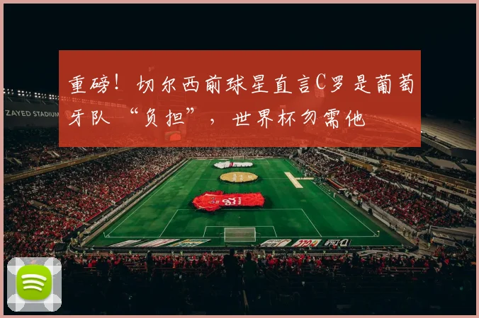 重磅！切尔西前球星直言C罗是葡萄牙队 “负担”，世界杯勿需他
